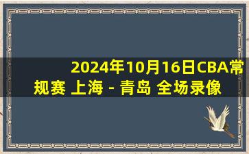 2024年10月16日CBA常规赛 上海 - 青岛 全场录像